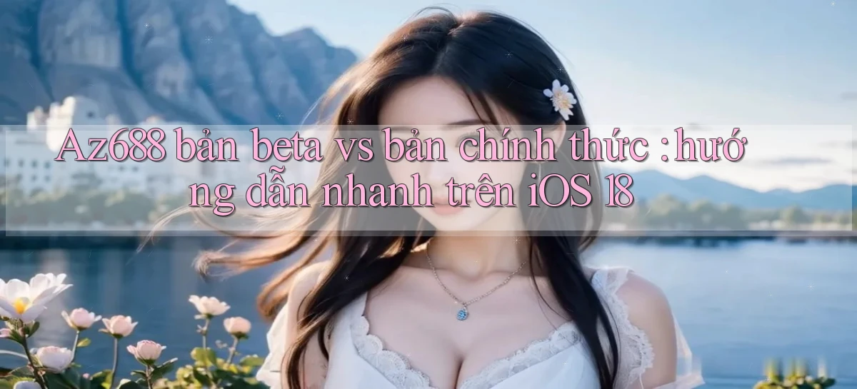 Az688 bản beta vs bản chính thức hướng dẫn nhanh trên iOS 18