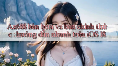 Az688 bản beta vs bản chính thức hướng dẫn nhanh trên iOS 18