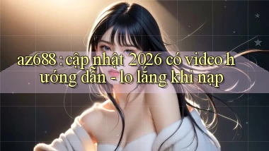 az688 cập nhật 2026 có video hướng dẫn   lo lắng khi nạp