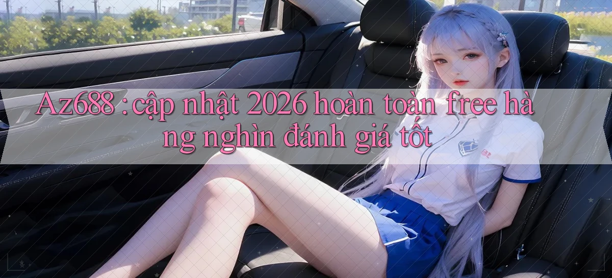 Az688 cập nhật 2026 hoàn toàn free hàng nghìn đánh giá tốt