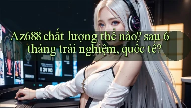 Az688 chất lượng thế nào sau 6 tháng trải nghiệm, quốc tế