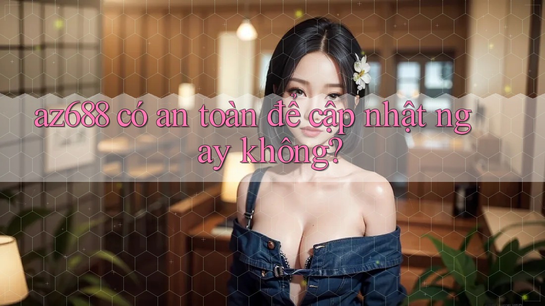 az688 có an toàn để cập nhật ngay không? az688 có an toàn để cập nhật ngay không?