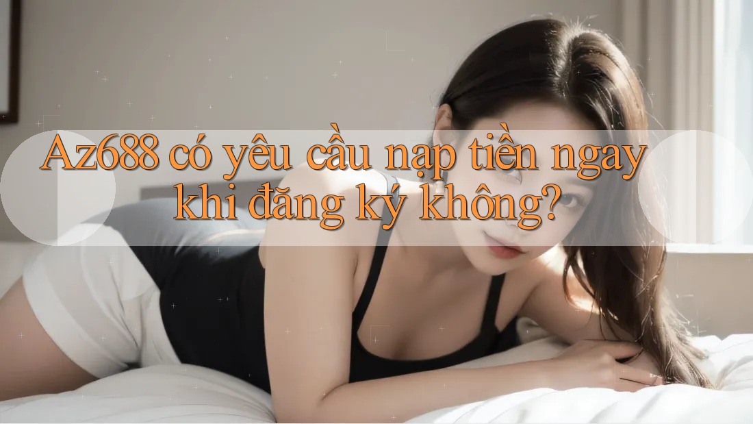 Az688 có yêu cầu nạp tiền ngay khi đăng ký không? Az688 có yêu cầu nạp tiền ngay khi đăng ký không?