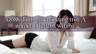 az688, đánh giá cuối cùng trên Android 14 (2026), wifi 6E