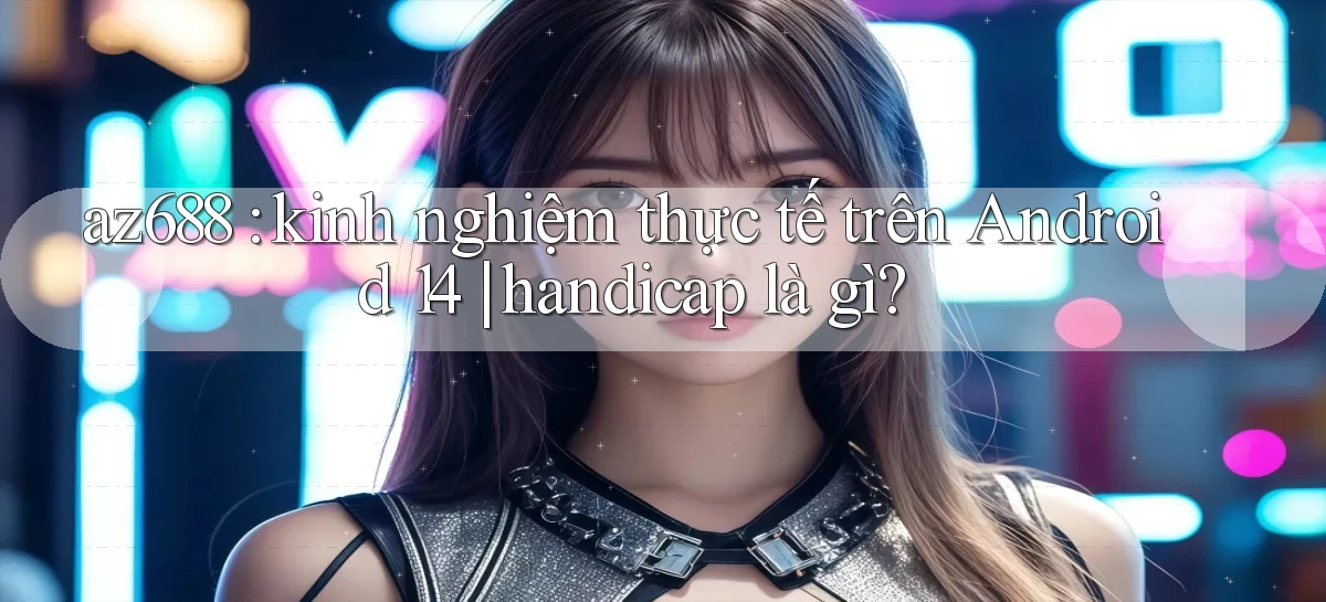 az688 kinh nghiệm thực tế trên Android 14 handicap là gì
