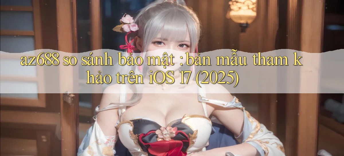 az688 so sánh bảo mật bản mẫu tham khảo trên iOS 17 (2025)