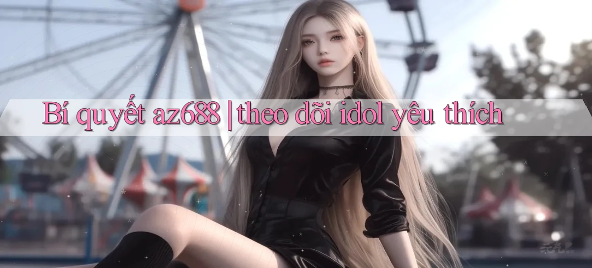 Bí quyết az688 theo dõi idol yêu thích