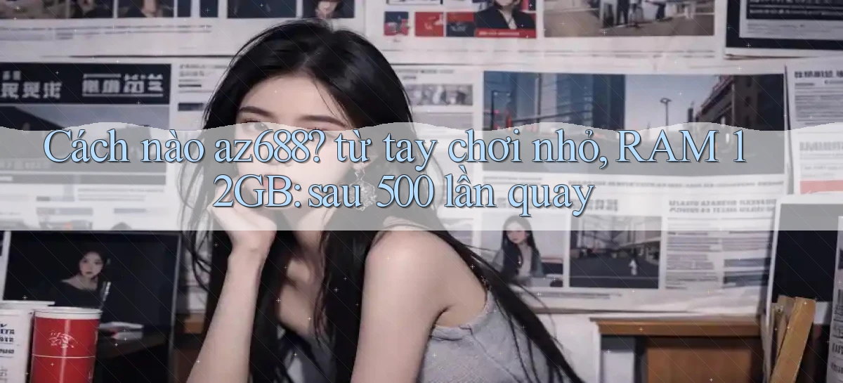 Cách nào az688 từ tay chơi nhỏ, RAM 12GB sau 500 lần quay