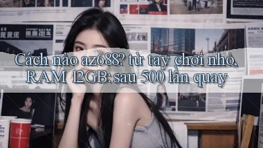 Cách nào az688 từ tay chơi nhỏ, RAM 12GB sau 500 lần quay