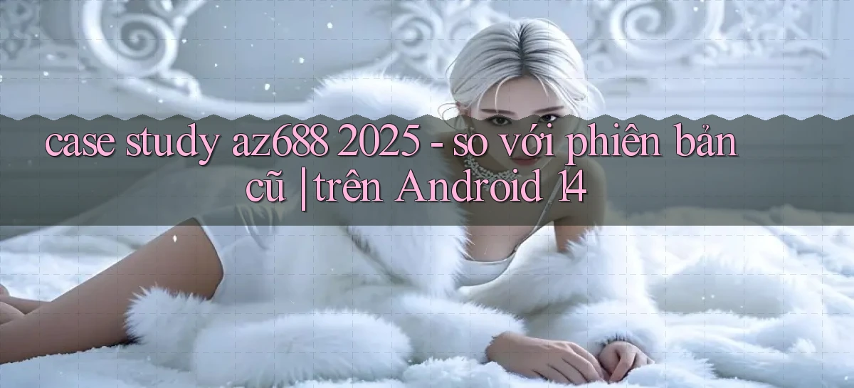 case study az688 2025   so với phiên bản cũ trên Android 14