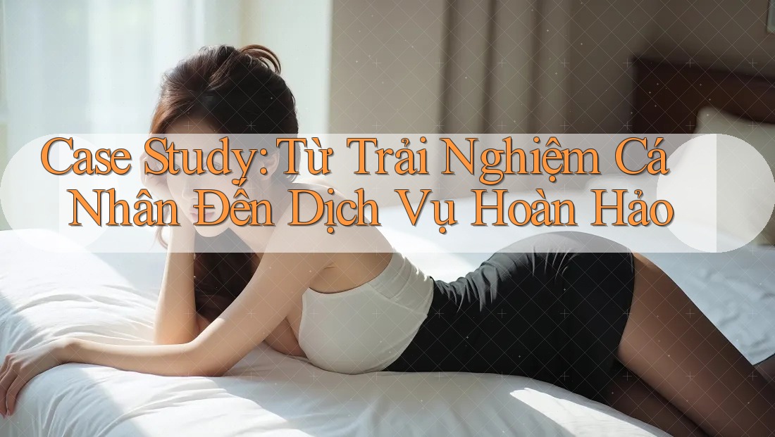 Case Study: Từ Trải Nghiệm Cá Nhân Đến Dịch Vụ Hoàn Hảo Case Study: Từ Trải Nghiệm Cá Nhân Đến Dịch Vụ Hoàn Hảo
