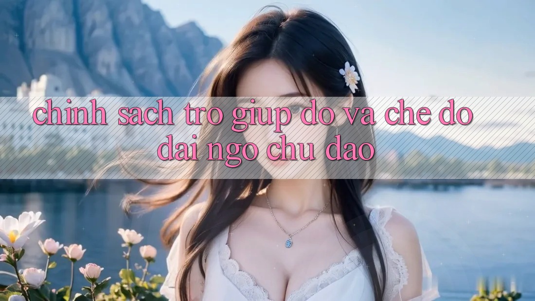 Chính Sách Trợ giúp đỡ Và Chế Độ Đãi Ngộ Chu Đáo