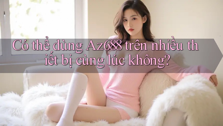 Có thể dùng Az688 trên nhiều thiết bị cùng lúc không? Có thể dùng Az688 trên nhiều thiết bị cùng lúc không?