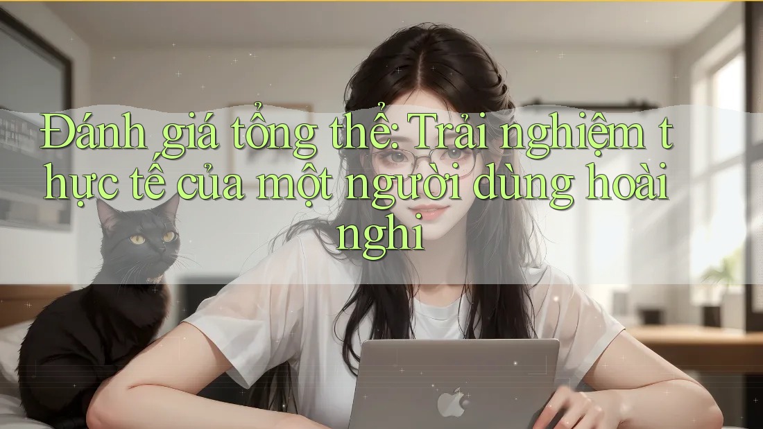 Đánh giá tổng thể: Trải nghiệm thực tế của một người dùng hoài nghi