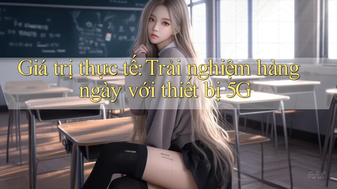 Giá trị thực tế: Trải nghiệm hàng ngày với thiết bị 5G Giá trị thực tế: Trải nghiệm hàng ngày với thiết bị 5G