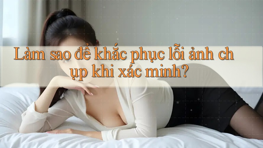 Làm sao để khắc phục lỗi ảnh chụp khi xác minh? Làm sao để khắc phục lỗi ảnh chụp khi xác minh?