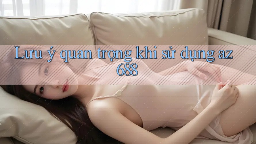 Lưu ý quan trọng khi sử dụng az688 Lưu ý quan trọng khi sử dụng az688