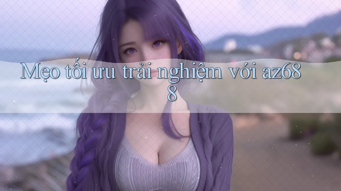 Mẹo tối ưu trải nghiệm với az688