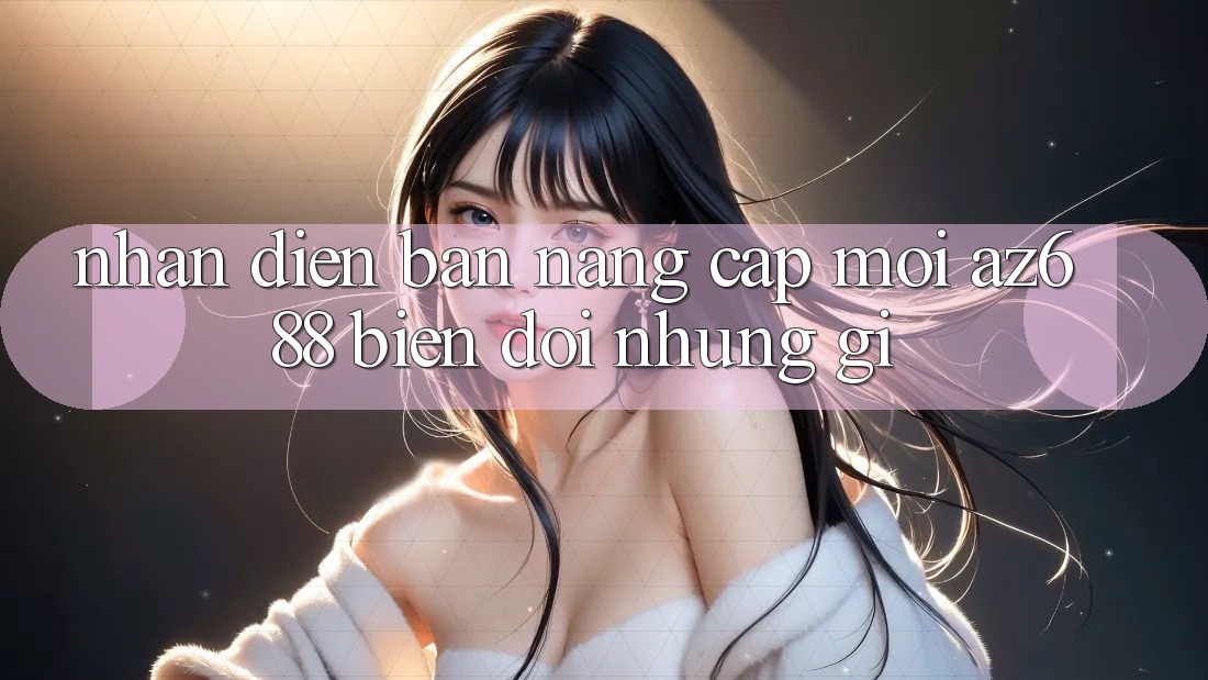 Nhận Diện Bản Nâng Cấp Mới: az688 Biến đổi Những Gì? Nhận Diện Bản Nâng Cấp Mới: az688 Biến đổi Những Gì?