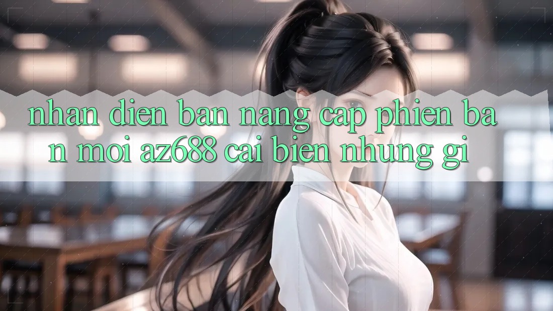 Nhận Diện Bản Nâng Cấp Phiên bản mới: az688 Cải biến Những Gì? Nhận Diện Bản Nâng Cấp Phiên bản mới: az688 Cải biến Những Gì?