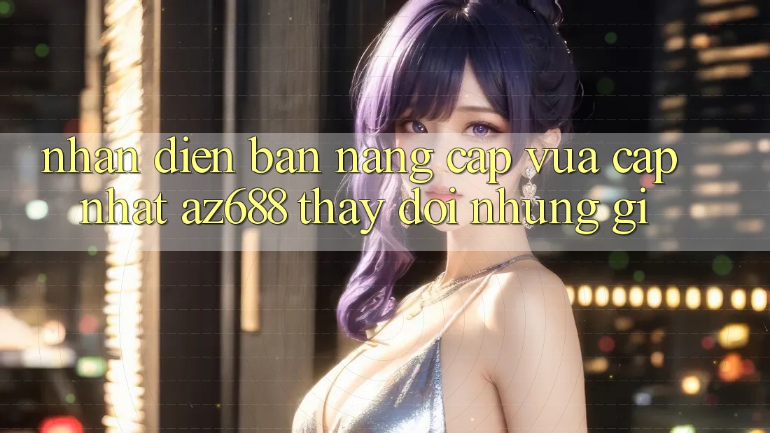 Nhận Diện Bản Nâng Cấp Vừa cập nhật: az688 Thay Đổi Những Gì?