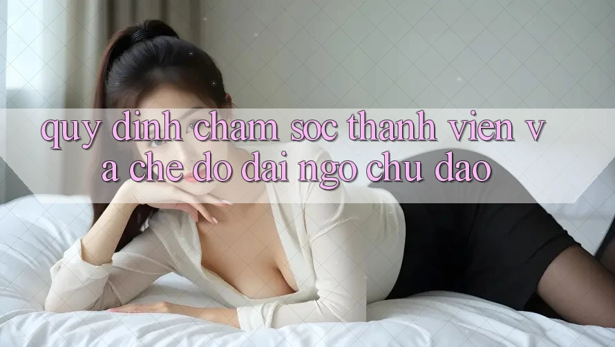 Quy định Chăm Sóc Thành viên Và Chế Độ Đãi Ngộ Chu Đáo