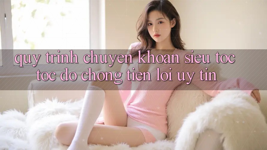 Quy Trình Chuyển khoản Siêu Tốc: Tốc độ Chóng – Tiện Lợi – Uy tín