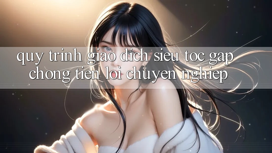 Quy Trình Giao Dịch Siêu Tốc: Gấp Chóng – Tiện Lợi – Chuyên nghiệp