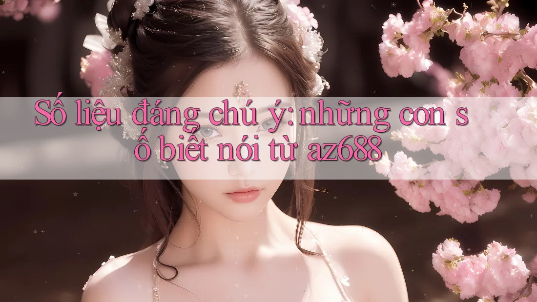 Số liệu đáng chú ý: những con số biết nói từ az688 Số liệu đáng chú ý: những con số biết nói từ az688