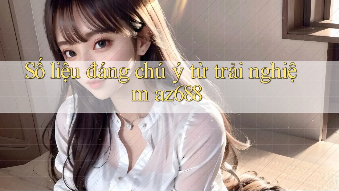 Số liệu đáng chú ý từ trải nghiệm az688