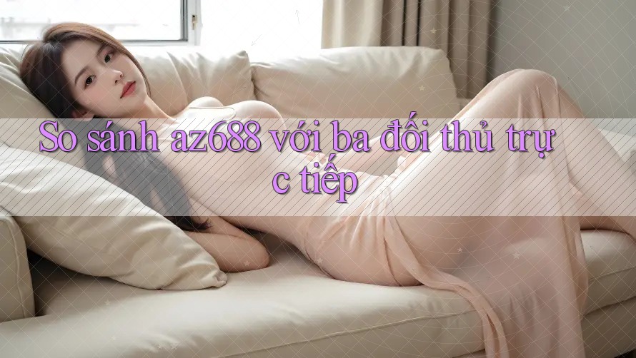 So sánh az688 với ba đối thủ trực tiếp So sánh az688 với ba đối thủ trực tiếp