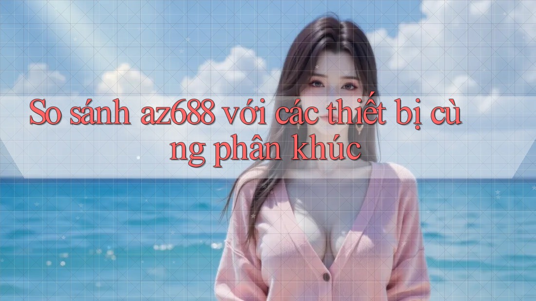 So sánh az688 với các thiết bị cùng phân khúc So sánh az688 với các thiết bị cùng phân khúc