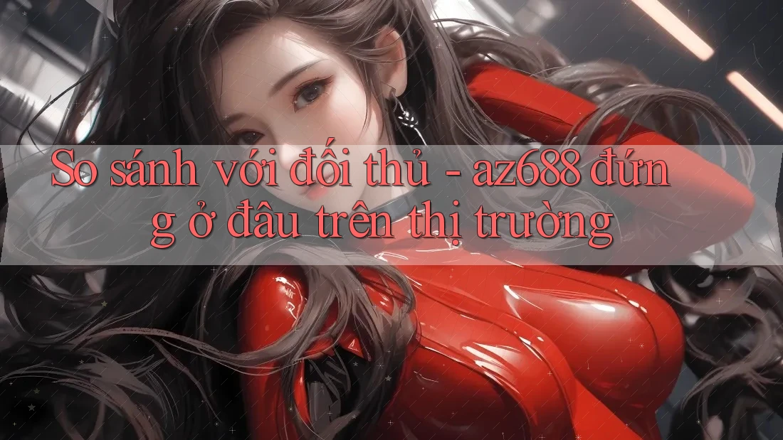 So sánh với đối thủ - az688 đứng ở đâu trên thị trường