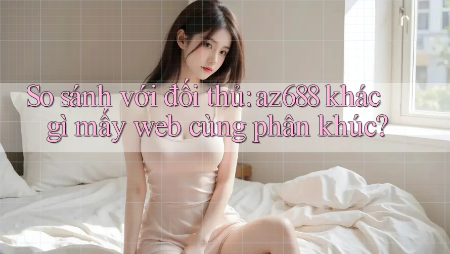 So sánh với đối thủ: az688 khác gì mấy web cùng phân khúc?