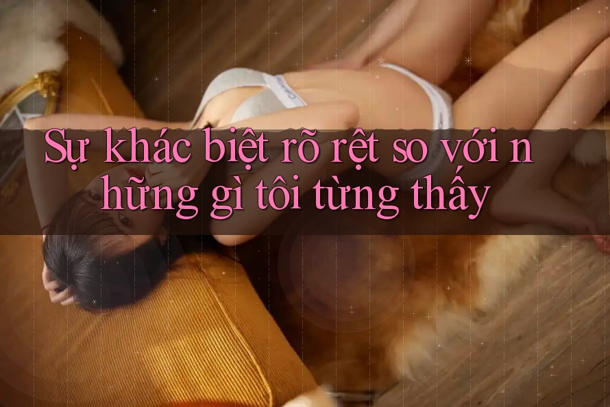 Sự khác biệt rõ rệt so với những gì tôi từng thấy Sự khác biệt rõ rệt so với những gì tôi từng thấy
