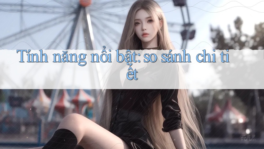 Tính năng nổi bật: so sánh chi tiết Tính năng nổi bật: so sánh chi tiết