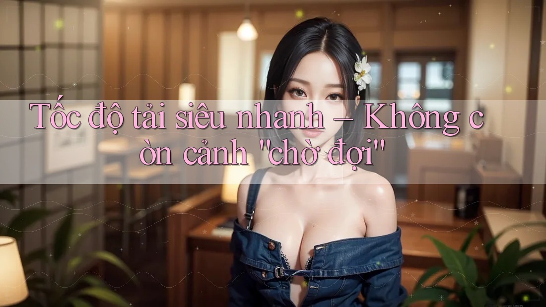 Tốc độ tải siêu nhanh – Không còn cảnh “chờ đợi” Tốc độ tải siêu nhanh – Không còn cảnh “chờ đợi”