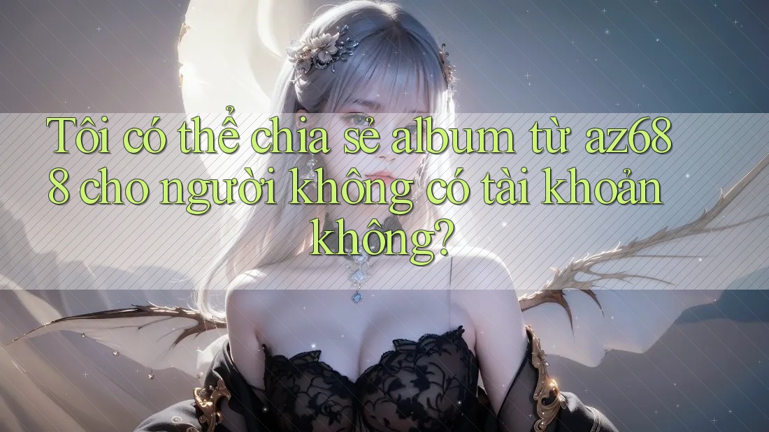Tôi có thể chia sẻ album từ az688 cho người không có tài khoản không? Tôi có thể chia sẻ album từ az688 cho người không có tài khoản không?