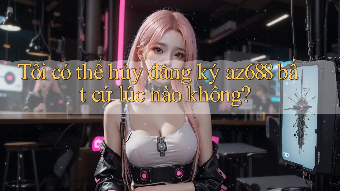 Tôi có thể hủy đăng ký az688 bất cứ lúc nào không?