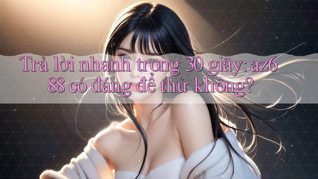 Trả lời nhanh trong 30 giây: az688 có đáng để thử không?