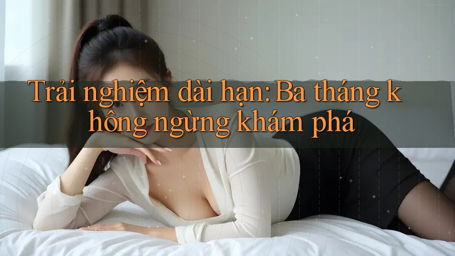 Trải nghiệm dài hạn: Ba tháng không ngừng khám phá