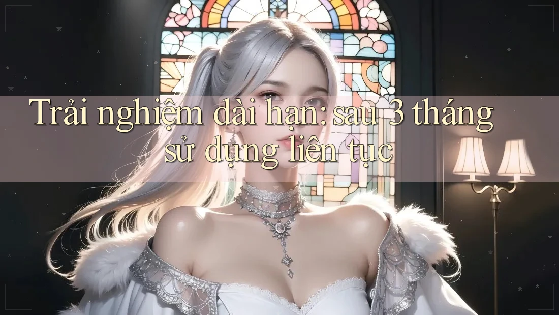 Trải nghiệm dài hạn – sau 3 tháng sử dụng liên tục Trải nghiệm dài hạn – sau 3 tháng sử dụng liên tục