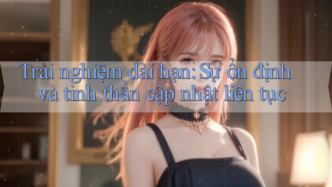Trải nghiệm dài hạn: Sự ổn định và tinh thần cập nhật liên tục Trải nghiệm dài hạn: Sự ổn định và tinh thần cập nhật liên tục