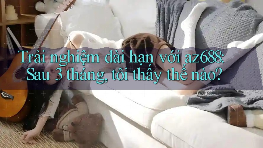 Trải nghiệm dài hạn với az688: Sau 3 tháng, tôi thấy thế nào? Trải nghiệm dài hạn với az688: Sau 3 tháng, tôi thấy thế nào?