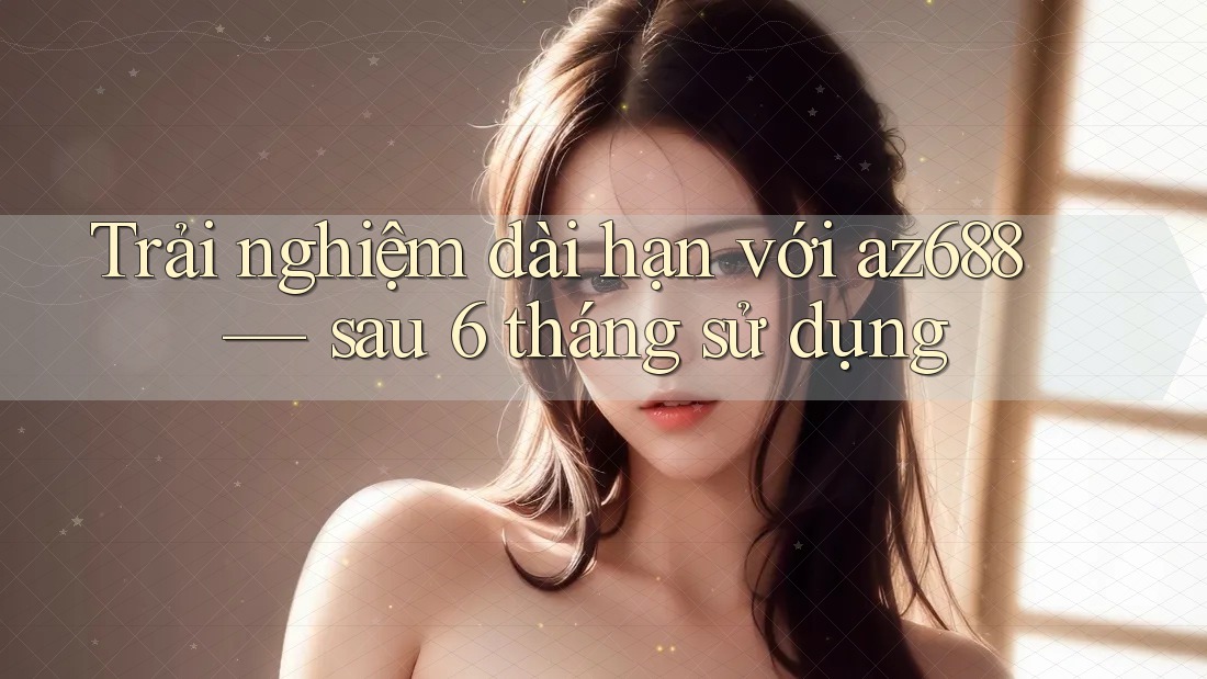 Trải nghiệm dài hạn với az688 — sau 6 tháng sử dụng