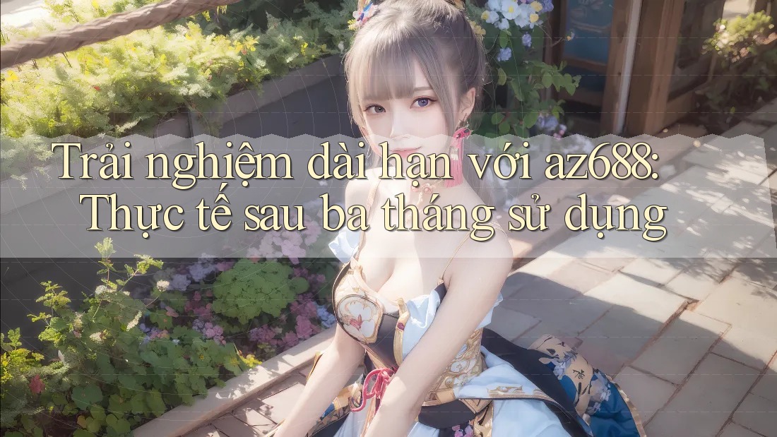 Trải nghiệm dài hạn với az688: Thực tế sau ba tháng sử dụng Trải nghiệm dài hạn với az688: Thực tế sau ba tháng sử dụng
