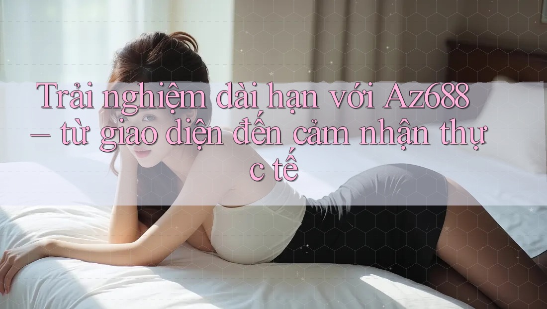 Trải nghiệm dài hạn với Az688 – từ giao diện đến cảm nhận thực tế