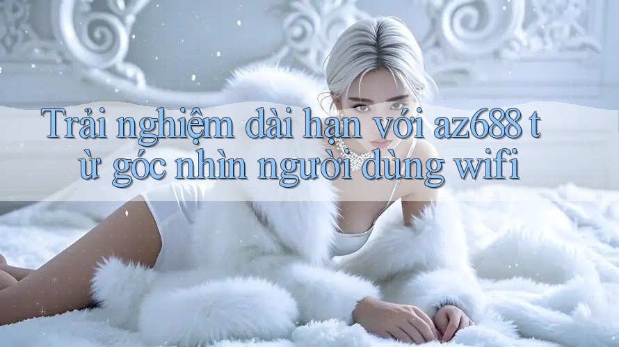 Trải nghiệm dài hạn với az688 từ góc nhìn người dùng wifi Trải nghiệm dài hạn với az688 từ góc nhìn người dùng wifi