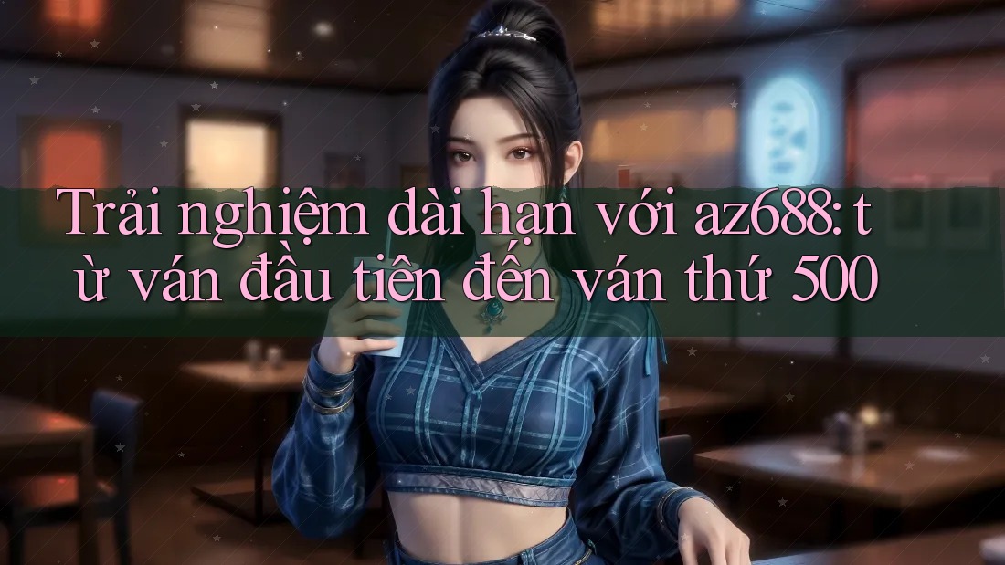 Trải nghiệm dài hạn với az688: từ ván đầu tiên đến ván thứ 500