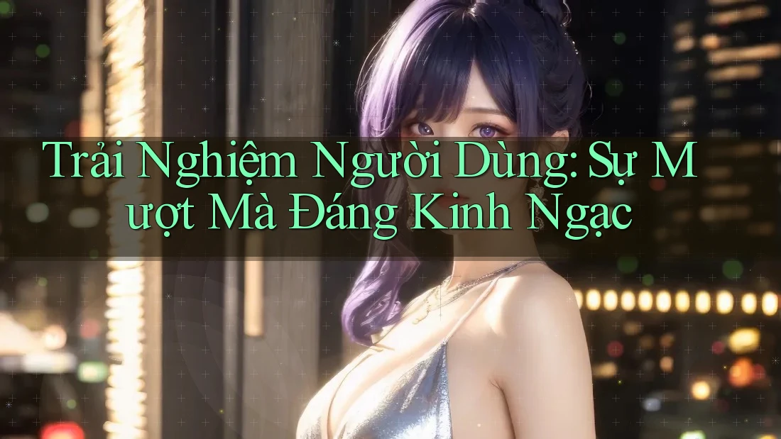 Trải Nghiệm Người Dùng: Sự Mượt Mà Đáng Kinh Ngạc